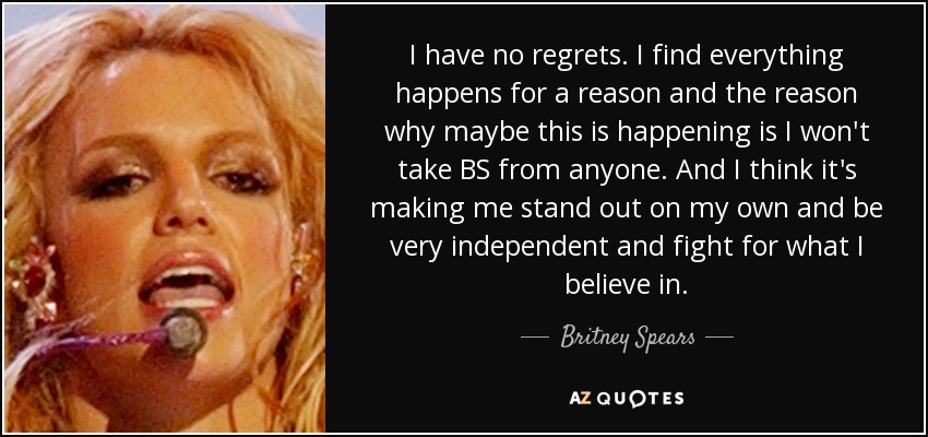 I have no regrets. I find everything happens for a reason and the reason why maybe this is happening is I won't take BS from anyone. And I think it's making me stand out on my own and be very independent and fight for what I believe in. - Britney Spears