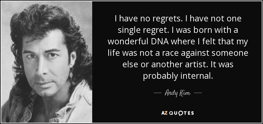I have no regrets. I have not one single regret. I was born with a wonderful DNA where I felt that my life was not a race against someone else or another artist. It was probably internal. - Andy Kim