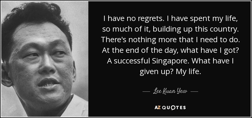 I have no regrets. I have spent my life, so much of it, building up this country. There's nothing more that I need to do. At the end of the day, what have I got? A successful Singapore. What have I given up? My life. - Lee Kuan Yew