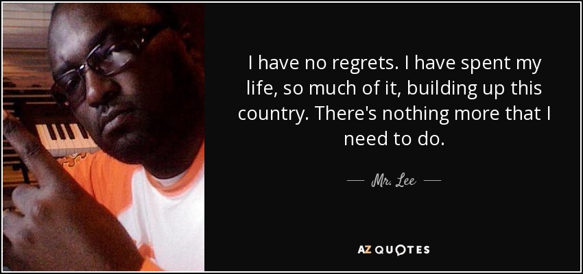 I have no regrets. I have spent my life, so much of it, building up this country. There's nothing more that I need to do. - Mr. Lee