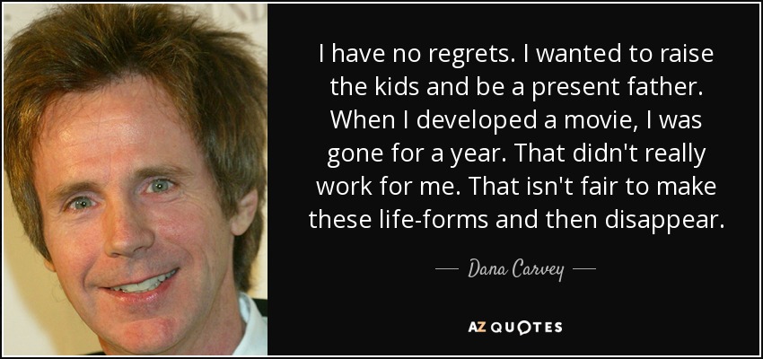 I have no regrets. I wanted to raise the kids and be a present father. When I developed a movie, I was gone for a year. That didn't really work for me. That isn't fair to make these life-forms and then disappear. - Dana Carvey