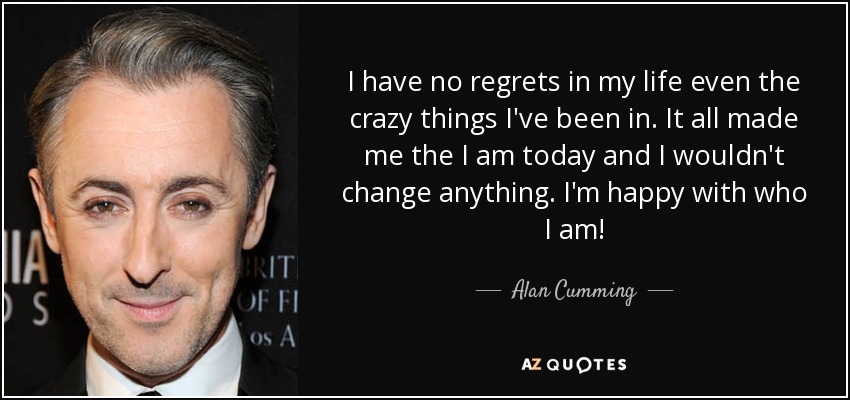 I have no regrets in my life even the crazy things I've been in. It all made me the I am today and I wouldn't change anything. I'm happy with who I am! - Alan Cumming