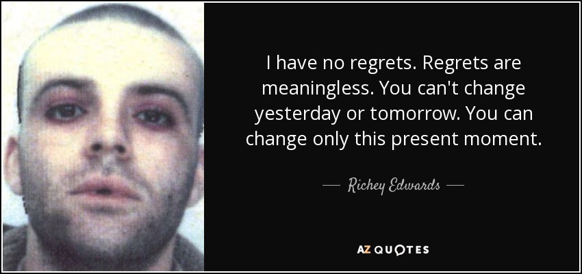 I have no regrets. Regrets are meaningless. You can't change yesterday or tomorrow. You can change only this present moment. - Richey Edwards