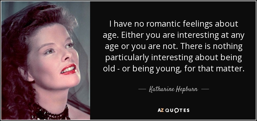 I have no romantic feelings about age. Either you are interesting at any age or you are not. There is nothing particularly interesting about being old - or being young, for that matter. - Katharine Hepburn