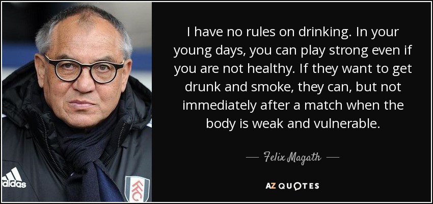 I have no rules on drinking. In your young days, you can play strong even if you are not healthy. If they want to get drunk and smoke, they can, but not immediately after a match when the body is weak and vulnerable. - Felix Magath