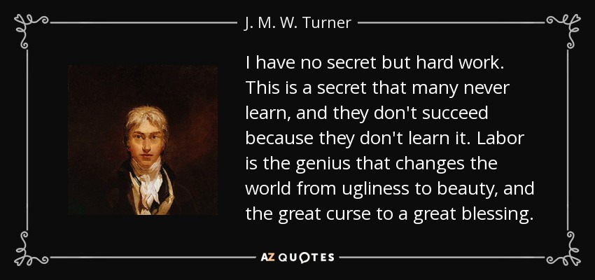 I have no secret but hard work. This is a secret that many never learn, and they don't succeed because they don't learn it. Labor is the genius that changes the world from ugliness to beauty, and the great curse to a great blessing. - J. M. W. Turner