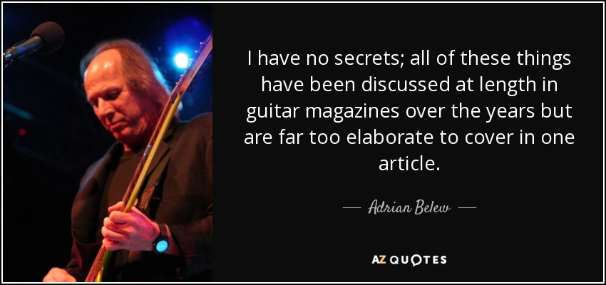 I have no secrets; all of these things have been discussed at length in guitar magazines over the years but are far too elaborate to cover in one article. - Adrian Belew