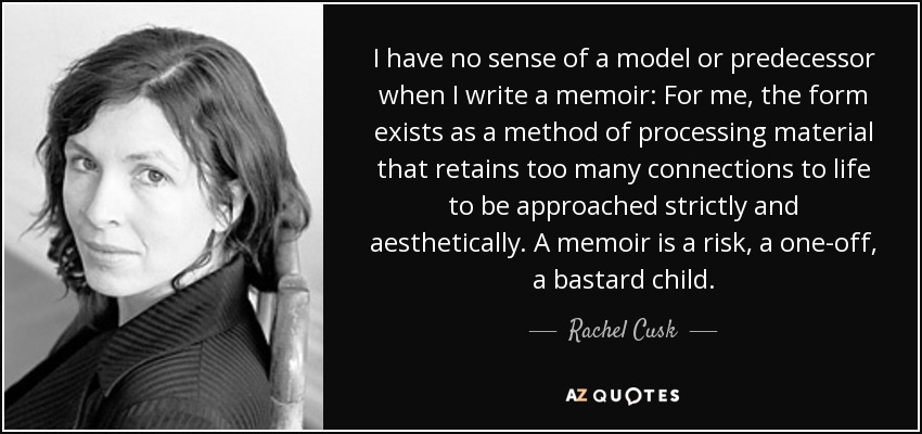 I have no sense of a model or predecessor when I write a memoir: For me, the form exists as a method of processing material that retains too many connections to life to be approached strictly and aesthetically. A memoir is a risk, a one-off, a bastard child. - Rachel Cusk