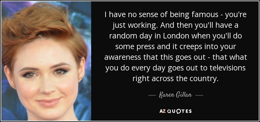 I have no sense of being famous - you're just working. And then you'll have a random day in London when you'll do some press and it creeps into your awareness that this goes out - that what you do every day goes out to televisions right across the country. - Karen Gillan