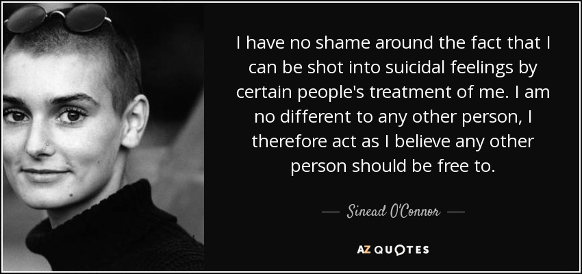 I have no shame around the fact that I can be shot into suicidal feelings by certain people's treatment of me. I am no different to any other person, I therefore act as I believe any other person should be free to. - Sinead O'Connor