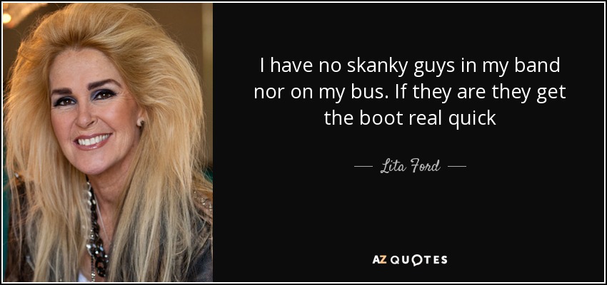 I have no skanky guys in my band nor on my bus. If they are they get the boot real quick - Lita Ford