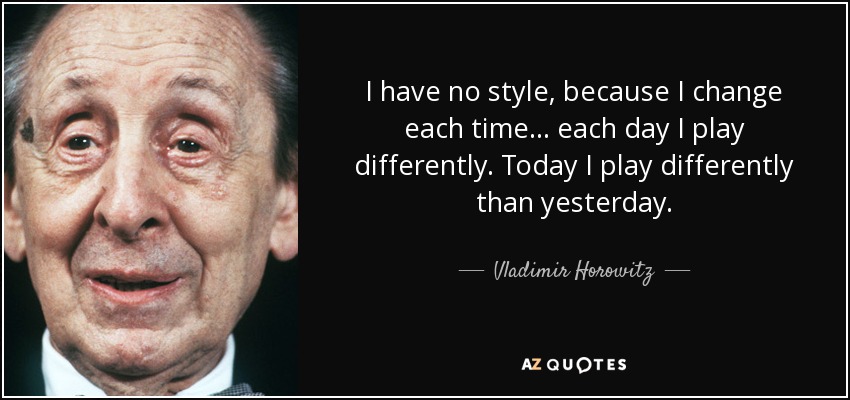 I have no style, because I change each time . . . each day I play differently. Today I play differently than yesterday. - Vladimir Horowitz