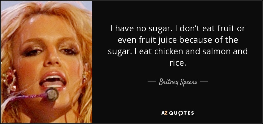 I have no sugar. I don’t eat fruit or even fruit juice because of the sugar. I eat chicken and salmon and rice. - Britney Spears