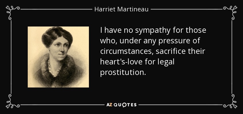 I have no sympathy for those who, under any pressure of circumstances, sacrifice their heart's-love for legal prostitution. - Harriet Martineau