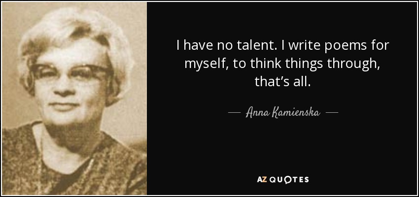I have no talent. I write poems for myself, to think things through, that’s all. - Anna Kamienska