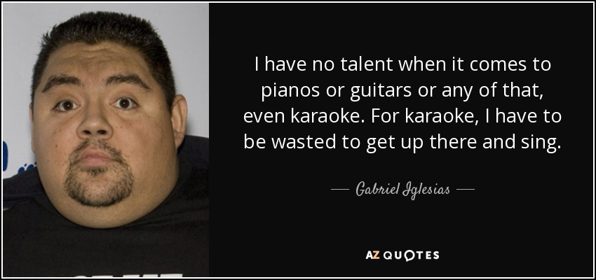 I have no talent when it comes to pianos or guitars or any of that, even karaoke. For karaoke, I have to be wasted to get up there and sing. - Gabriel Iglesias