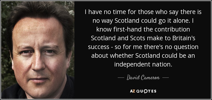 I have no time for those who say there is no way Scotland could go it alone. I know first-hand the contribution Scotland and Scots make to Britain's success - so for me there's no question about whether Scotland could be an independent nation. - David Cameron