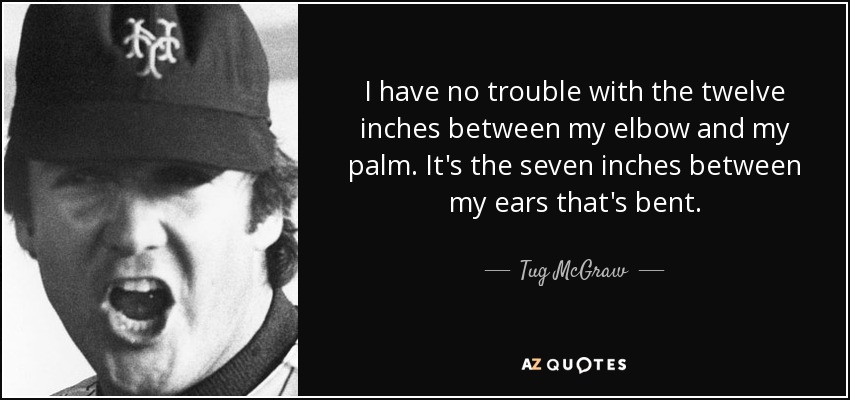 I have no trouble with the twelve inches between my elbow and my palm. It's the seven inches between my ears that's bent. - Tug McGraw