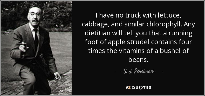 I have no truck with lettuce, cabbage, and similar chlorophyll. Any dietitian will tell you that a running foot of apple strudel contains four times the vitamins of a bushel of beans. - S. J. Perelman