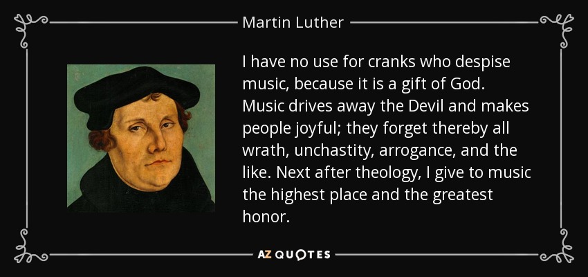 I have no use for cranks who despise music, because it is a gift of God. Music drives away the Devil and makes people joyful; they forget thereby all wrath, unchastity, arrogance, and the like. Next after theology, I give to music the highest place and the greatest honor. - Martin Luther