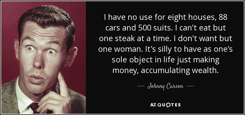 I have no use for eight houses, 88 cars and 500 suits. I can't eat but one steak at a time. I don't want but one woman. It's silly to have as one's sole object in life just making money, accumulating wealth. - Johnny Carson