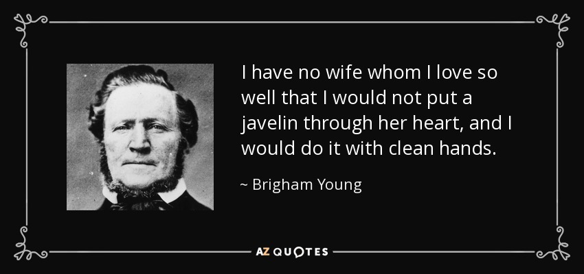 I have no wife whom I love so well that I would not put a javelin through her heart, and I would do it with clean hands. - Brigham Young