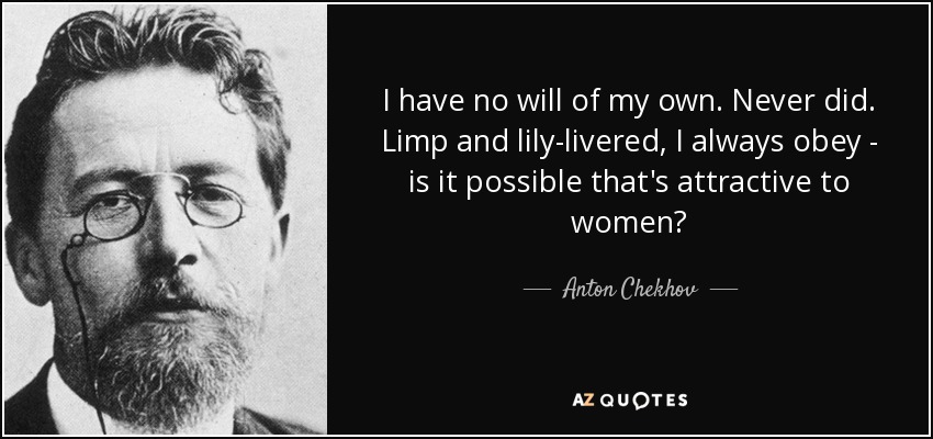 I have no will of my own. Never did. Limp and lily-livered, I always obey - is it possible that's attractive to women? - Anton Chekhov