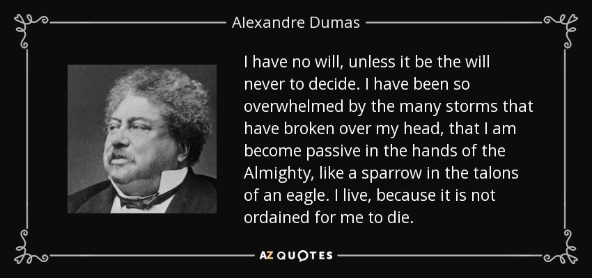 I have no will, unless it be the will never to decide. I have been so overwhelmed by the many storms that have broken over my head, that I am become passive in the hands of the Almighty, like a sparrow in the talons of an eagle. I live, because it is not ordained for me to die. - Alexandre Dumas