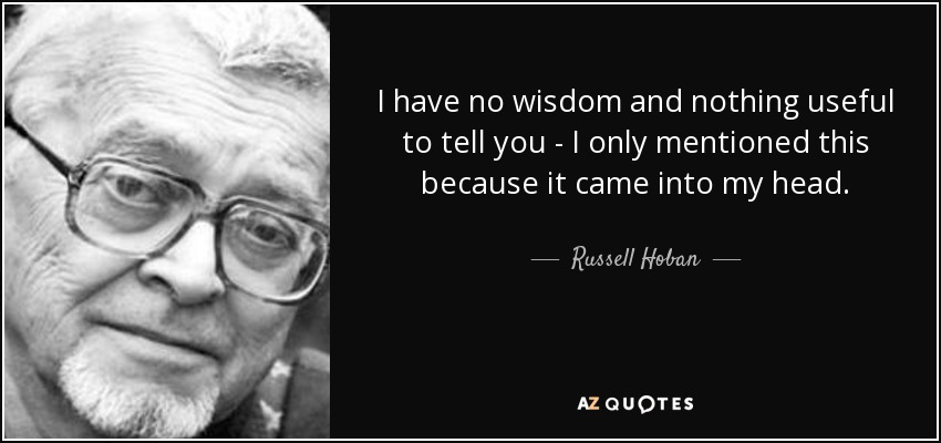 I have no wisdom and nothing useful to tell you - I only mentioned this because it came into my head. - Russell Hoban