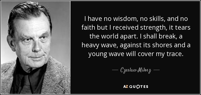 I have no wisdom, no skills, and no faith but I received strength, it tears the world apart. I shall break, a heavy wave, against its shores and a young wave will cover my trace. - Czeslaw Milosz