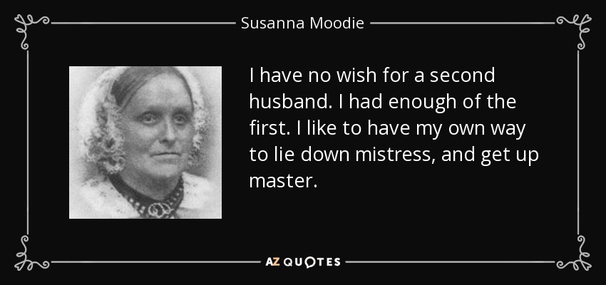 I have no wish for a second husband. I had enough of the first. I like to have my own way to lie down mistress, and get up master. - Susanna Moodie