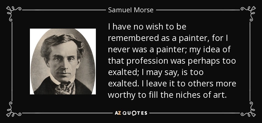 I have no wish to be remembered as a painter, for I never was a painter; my idea of that profession was perhaps too exalted; I may say, is too exalted. I leave it to others more worthy to fill the niches of art. - Samuel Morse