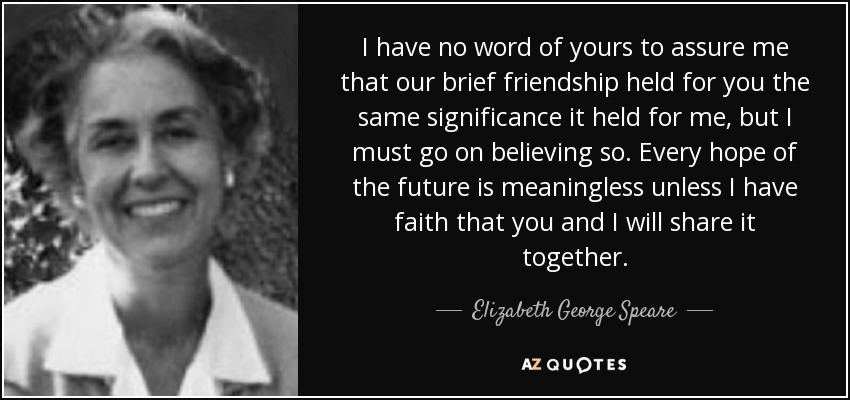 I have no word of yours to assure me that our brief friendship held for you the same significance it held for me, but I must go on believing so. Every hope of the future is meaningless unless I have faith that you and I will share it together. - Elizabeth George Speare