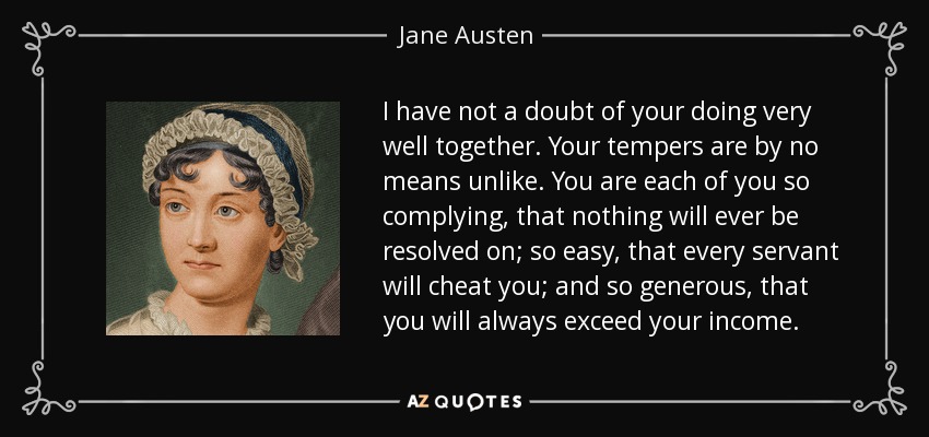 I have not a doubt of your doing very well together. Your tempers are by no means unlike. You are each of you so complying, that nothing will ever be resolved on; so easy, that every servant will cheat you; and so generous, that you will always exceed your income. - Jane Austen