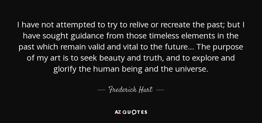 I have not attempted to try to relive or recreate the past; but I have sought guidance from those timeless elements in the past which remain valid and vital to the future ... The purpose of my art is to seek beauty and truth, and to explore and glorify the human being and the universe. - Frederick Hart