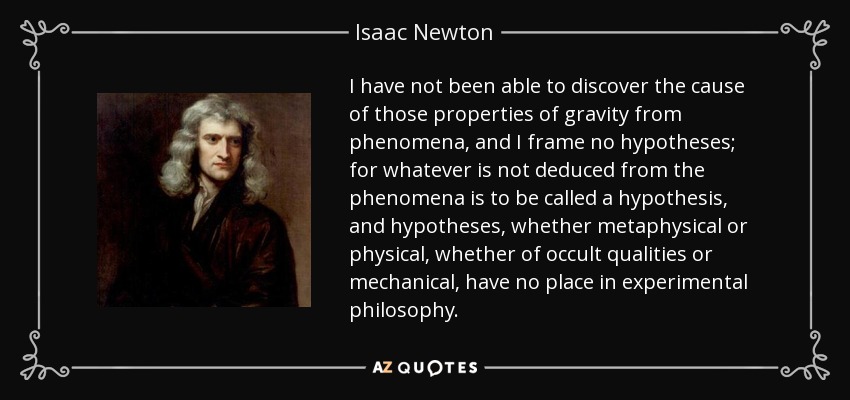 I have not been able to discover the cause of those properties of gravity from phenomena, and I frame no hypotheses; for whatever is not deduced from the phenomena is to be called a hypothesis, and hypotheses, whether metaphysical or physical, whether of occult qualities or mechanical, have no place in experimental philosophy. - Isaac Newton