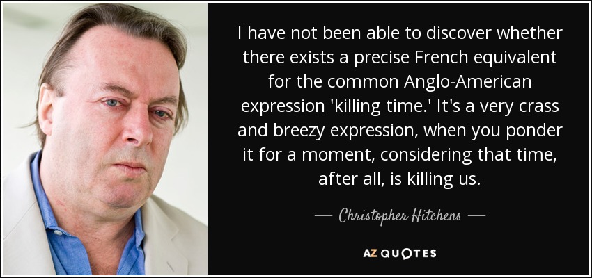 I have not been able to discover whether there exists a precise French equivalent for the common Anglo-American expression 'killing time.' It's a very crass and breezy expression, when you ponder it for a moment, considering that time, after all, is killing us. - Christopher Hitchens