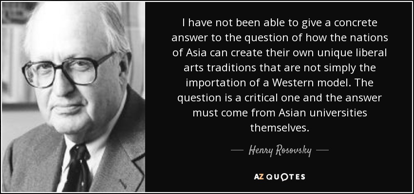 I have not been able to give a concrete answer to the question of how the nations of Asia can create their own unique liberal arts traditions that are not simply the importation of a Western model. The question is a critical one and the answer must come from Asian universities themselves. - Henry Rosovsky
