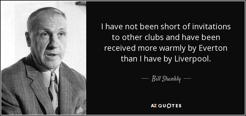 I have not been short of invitations to other clubs and have been received more warmly by Everton than I have by Liverpool. - Bill Shankly