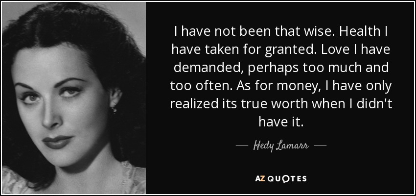 I have not been that wise. Health I have taken for granted. Love I have demanded, perhaps too much and too often. As for money, I have only realized its true worth when I didn't have it. - Hedy Lamarr