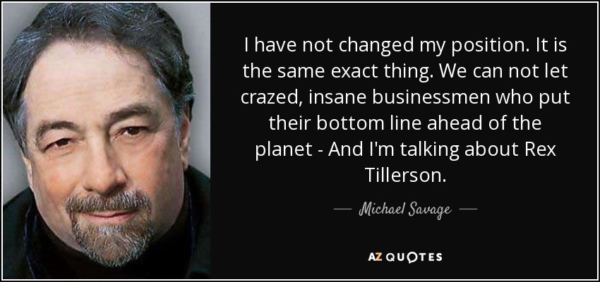 I have not changed my position. It is the same exact thing. We can not let crazed, insane businessmen who put their bottom line ahead of the planet - And I'm talking about Rex Tillerson. - Michael Savage