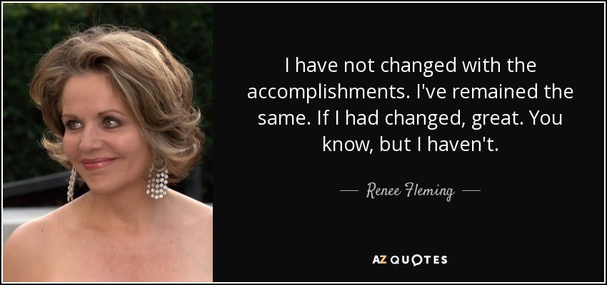 I have not changed with the accomplishments. I've remained the same. If I had changed, great. You know, but I haven't. - Renee Fleming