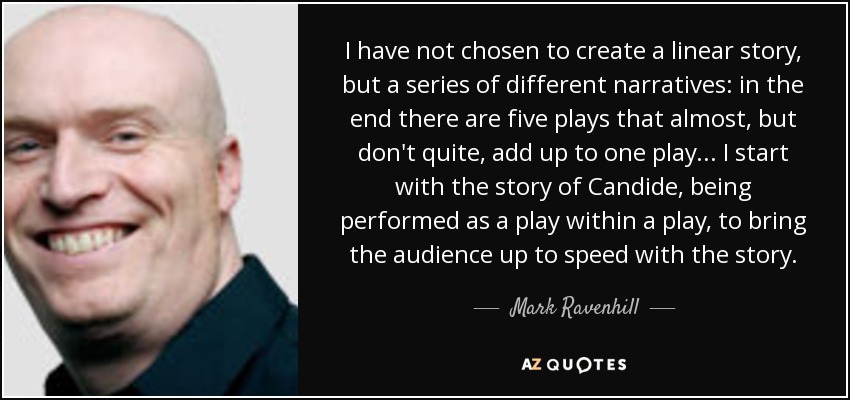 I have not chosen to create a linear story, but a series of different narratives: in the end there are five plays that almost, but don't quite, add up to one play... I start with the story of Candide, being performed as a play within a play, to bring the audience up to speed with the story. - Mark Ravenhill