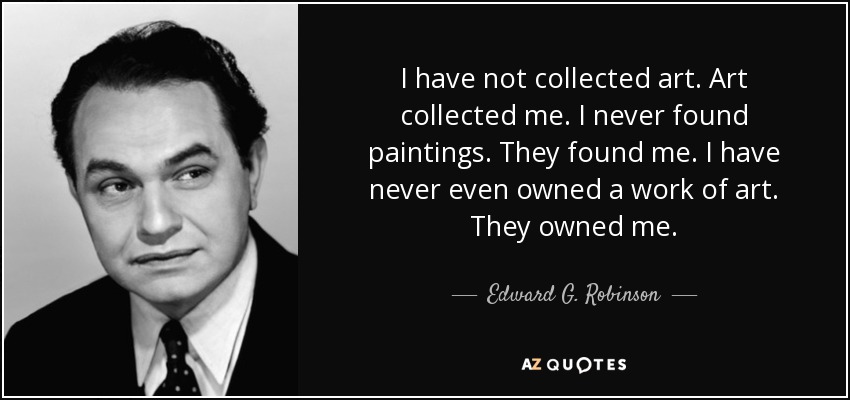 I have not collected art. Art collected me. I never found paintings. They found me. I have never even owned a work of art. They owned me. - Edward G. Robinson