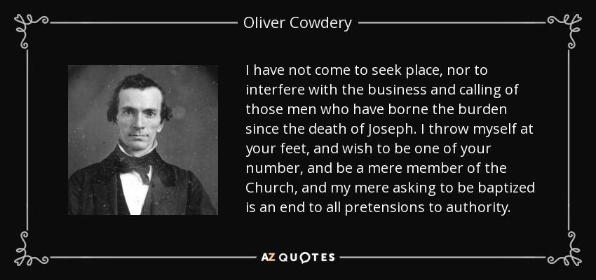 I have not come to seek place, nor to interfere with the business and calling of those men who have borne the burden since the death of Joseph. I throw myself at your feet, and wish to be one of your number, and be a mere member of the Church, and my mere asking to be baptized is an end to all pretensions to authority. - Oliver Cowdery