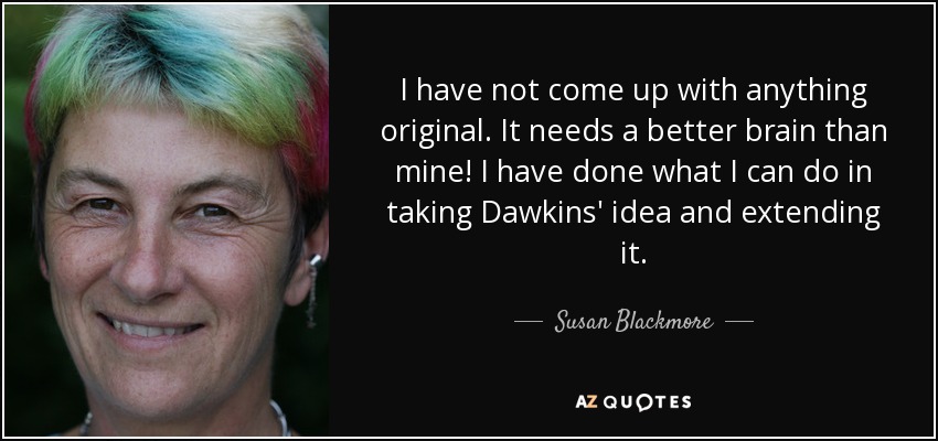 I have not come up with anything original. It needs a better brain than mine! I have done what I can do in taking Dawkins' idea and extending it. - Susan Blackmore