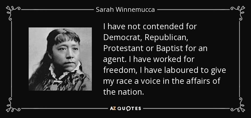 I have not contended for Democrat, Republican, Protestant or Baptist for an agent. I have worked for freedom, I have laboured to give my race a voice in the affairs of the nation. - Sarah Winnemucca