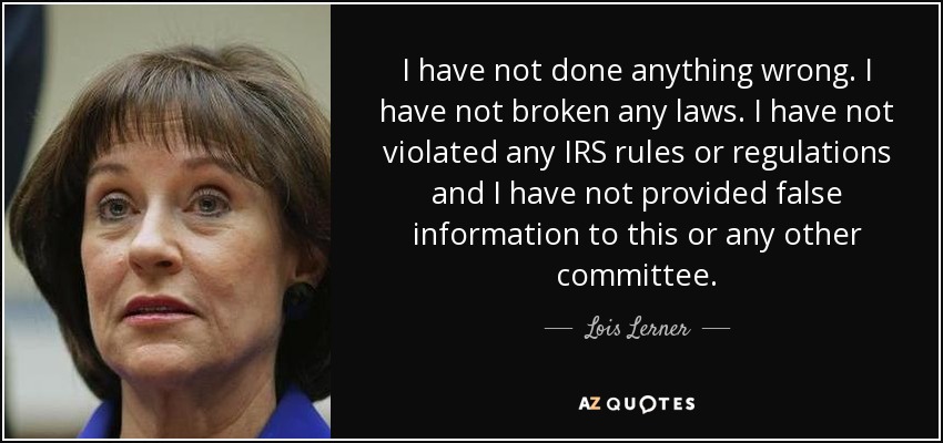 I have not done anything wrong. I have not broken any laws. I have not violated any IRS rules or regulations and I have not provided false information to this or any other committee. - Lois Lerner