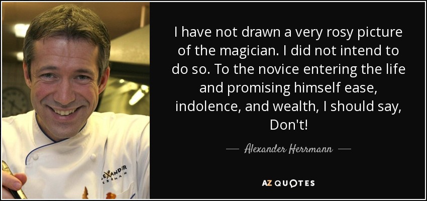 I have not drawn a very rosy picture of the magician. I did not intend to do so. To the novice entering the life and promising himself ease, indolence, and wealth, I should say, Don't! - Alexander Herrmann