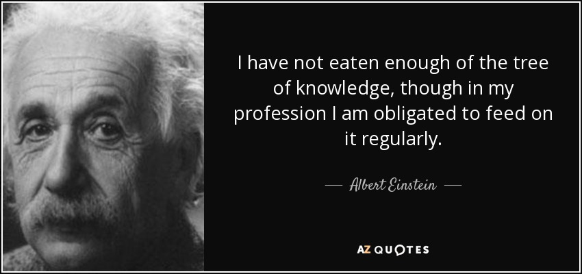I have not eaten enough of the tree of knowledge, though in my profession I am obligated to feed on it regularly. - Albert Einstein